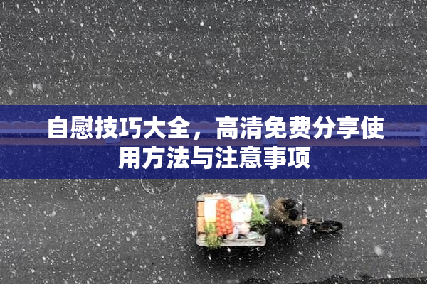 自慰技巧大全，高清免费分享使用方法与注意事项