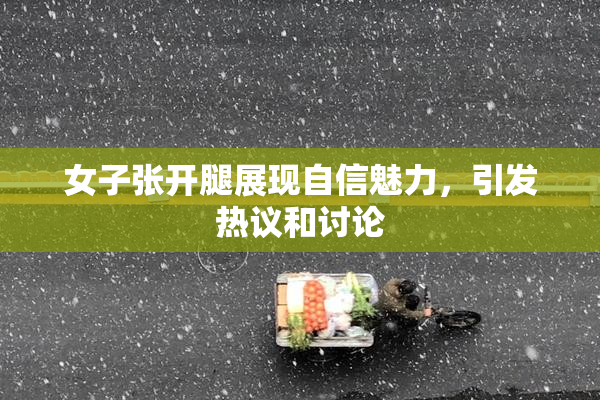 女子张开腿展现自信魅力，引发热议和讨论