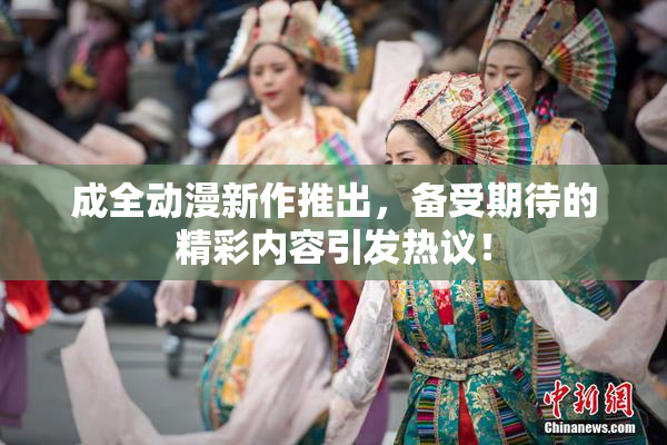 成全动漫新作推出，备受期待的精彩内容引发热议！
