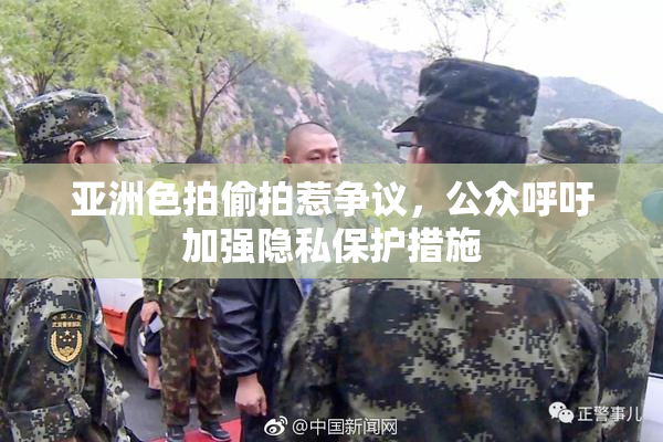 亚洲色拍偷拍惹争议，公众呼吁加强隐私保护措施