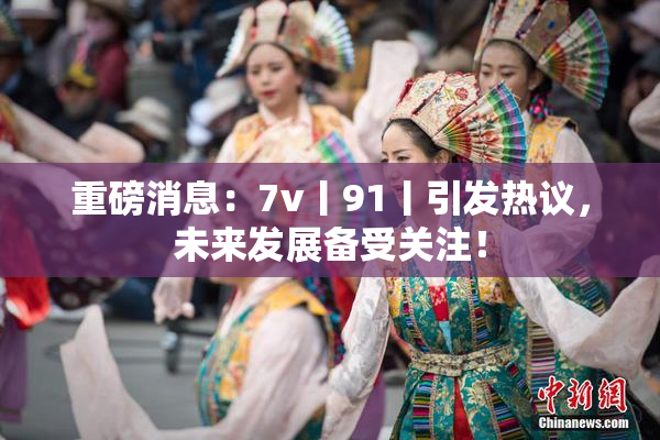 重磅消息：7v丨91丨引发热议，未来发展备受关注！