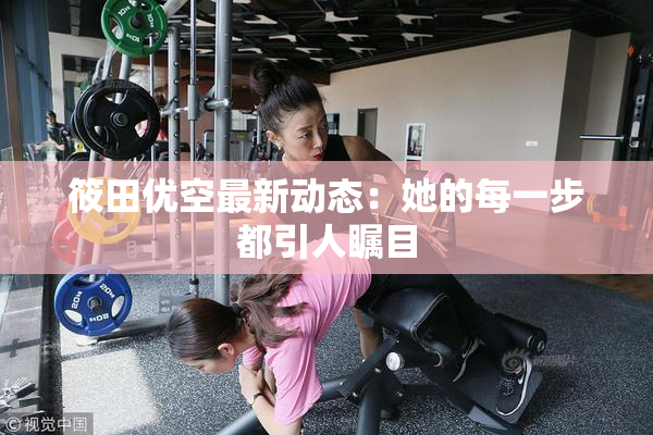 筱田优空最新动态：她的每一步都引人瞩目