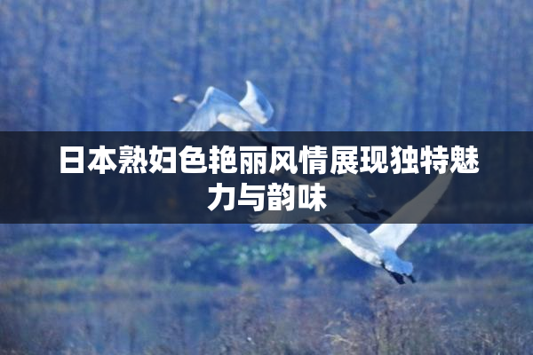 日本熟妇色艳丽风情展现独特魅力与韵味