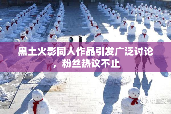 黑土火影同人作品引发广泛讨论，粉丝热议不止