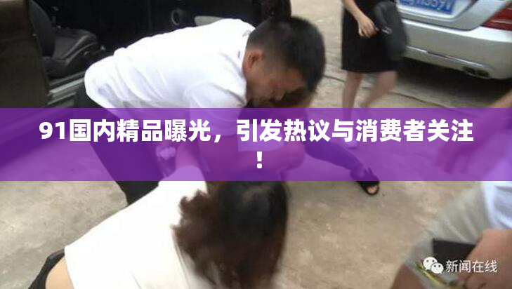 91国内精品曝光，引发热议与消费者关注！