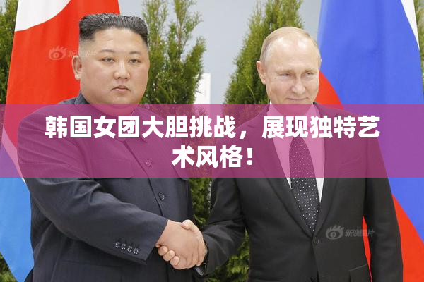 韩国女团大胆挑战，展现独特艺术风格！