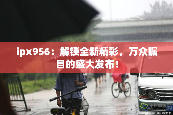ipx956：解锁全新精彩，万众瞩目的盛大发布！