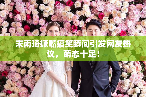 宋雨琦撅嘴搞笑瞬间引发网友热议，萌态十足！