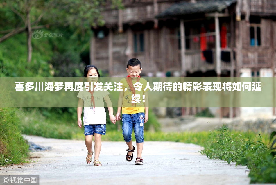 喜多川海梦再度引发关注，令人期待的精彩表现将如何延续！