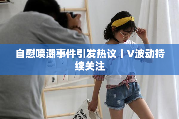 自慰喷潮事件引发热议丨V波动持续关注