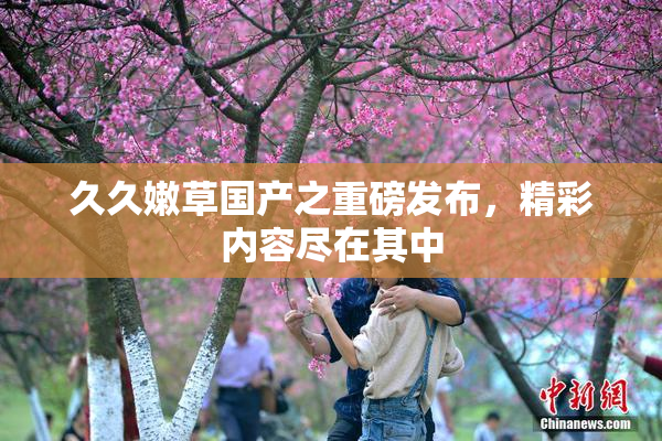 久久嫩草国产之重磅发布，精彩内容尽在其中