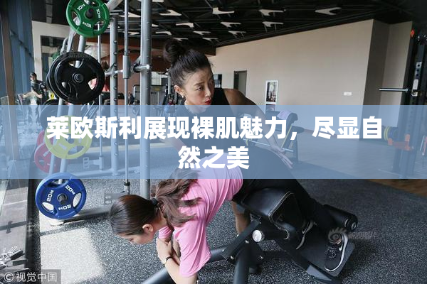 莱欧斯利展现裸肌魅力，尽显自然之美