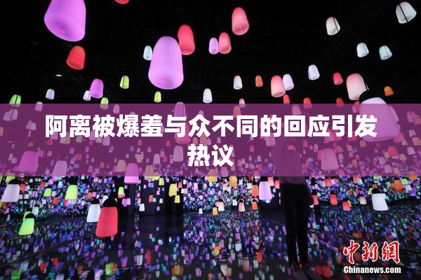 阿离被爆羞与众不同的回应引发热议