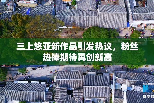 三上悠亚新作品引发热议，粉丝热捧期待再创新高