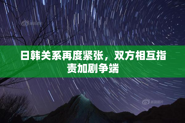 日韩关系再度紧张，双方相互指责加剧争端