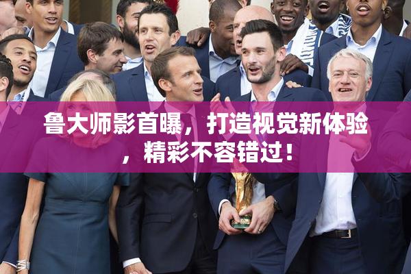 鲁大师影首曝，打造视觉新体验，精彩不容错过！