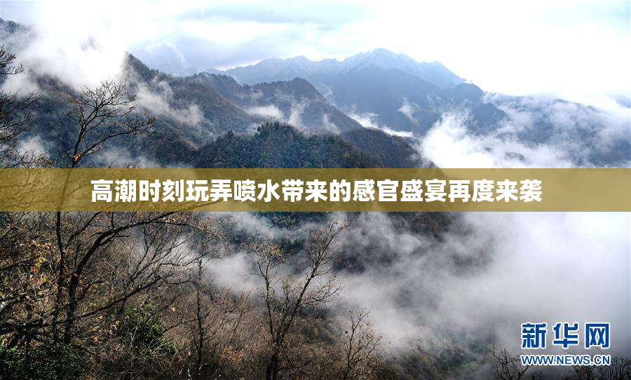 高潮时刻玩弄喷水带来的感官盛宴再度来袭