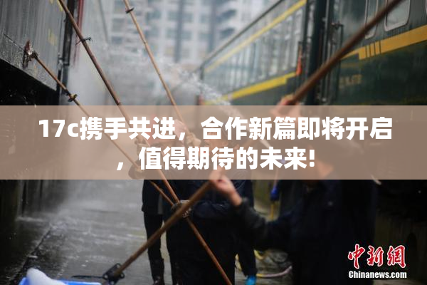 17c携手共进，合作新篇即将开启，值得期待的未来!
