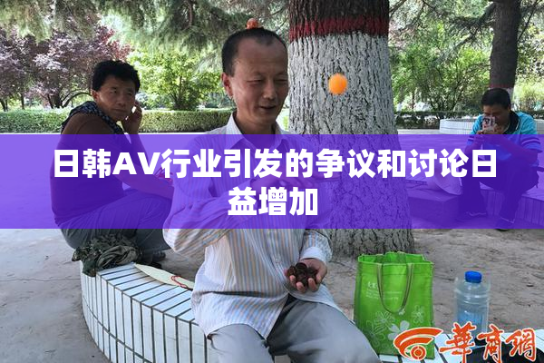 日韩AV行业引发的争议和讨论日益增加