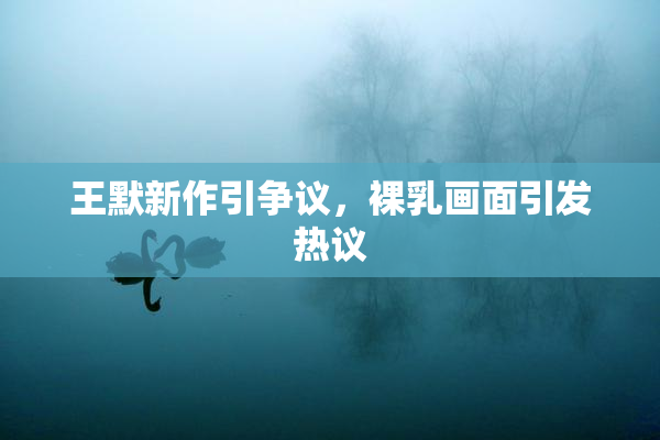 王默新作引争议，裸乳画面引发热议