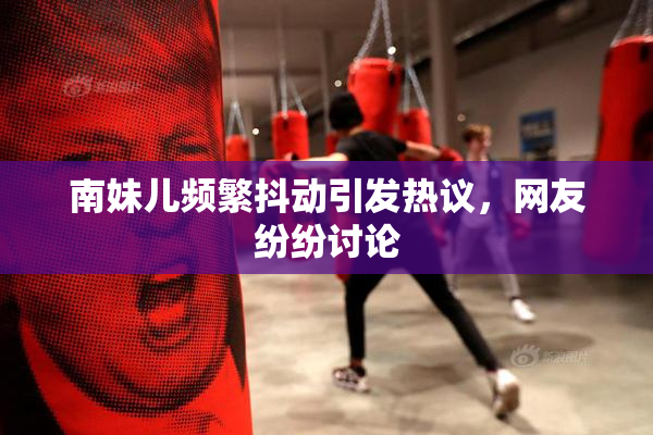 南妹儿频繁抖动引发热议，网友纷纷讨论