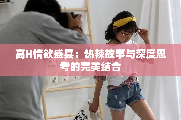 高H情欲盛宴：热辣故事与深度思考的完美结合