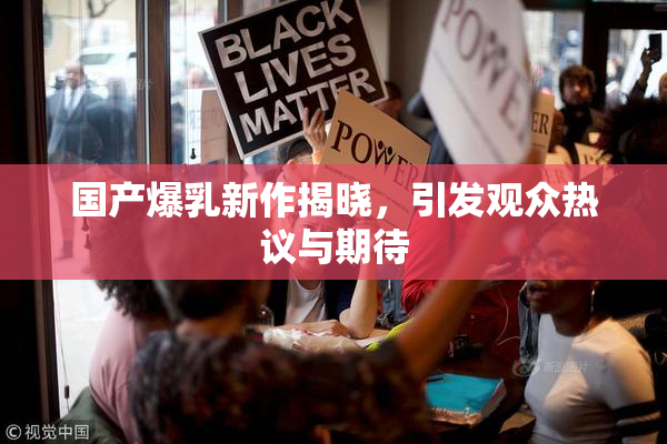 国产爆乳新作揭晓，引发观众热议与期待