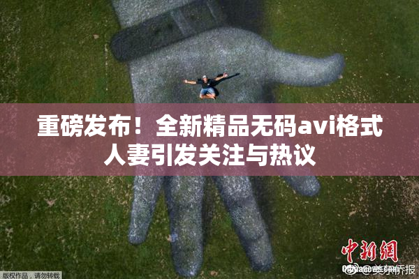 重磅发布！全新精品无码avi格式人妻引发关注与热议