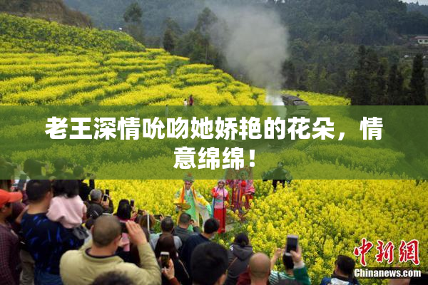 老王深情吮吻她娇艳的花朵，情意绵绵！