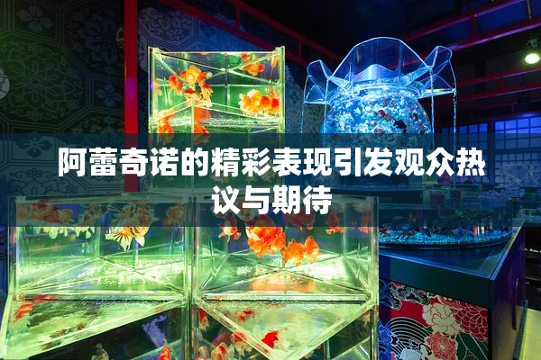 阿蕾奇诺的精彩表现引发观众热议与期待