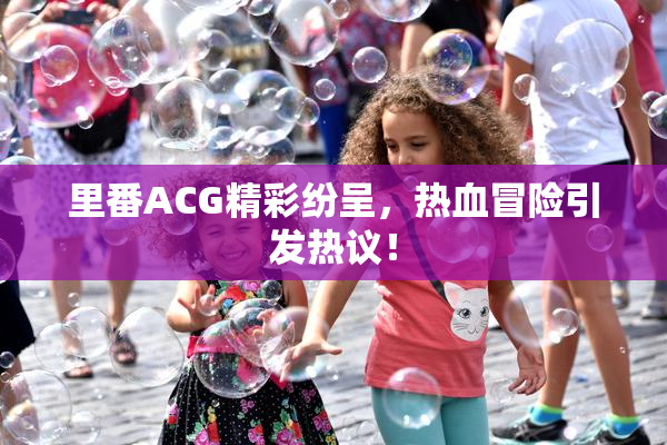 里番ACG精彩纷呈，热血冒险引发热议！