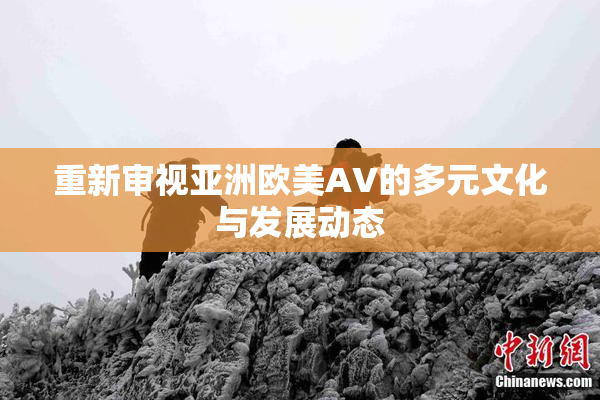 重新审视亚洲欧美AV的多元文化与发展动态