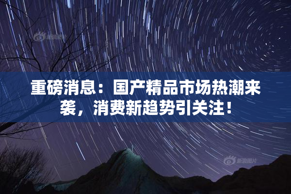 重磅消息：国产精品市场热潮来袭，消费新趋势引关注！