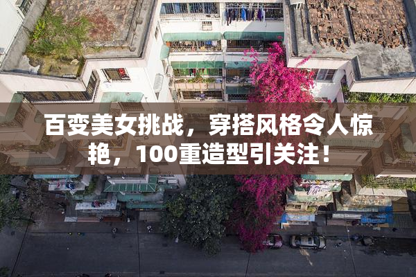 百变美女挑战，穿搭风格令人惊艳，100重造型引关注！