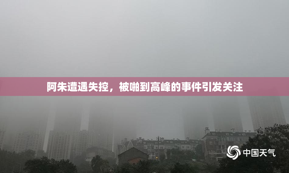 阿朱遭遇失控，被啪到高峰的事件引发关注