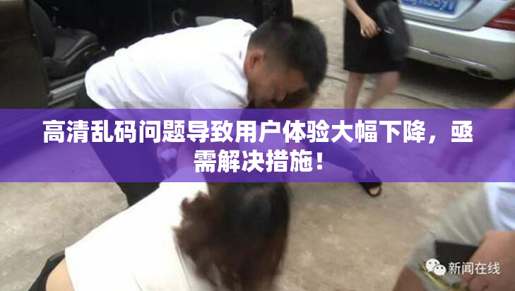 高清乱码问题导致用户体验大幅下降，亟需解决措施！