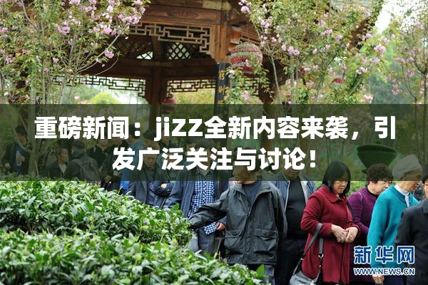 重磅新闻：jiZZ全新内容来袭，引发广泛关注与讨论！