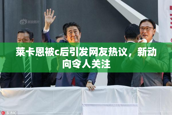 莱卡恩被c后引发网友热议，新动向令人关注
