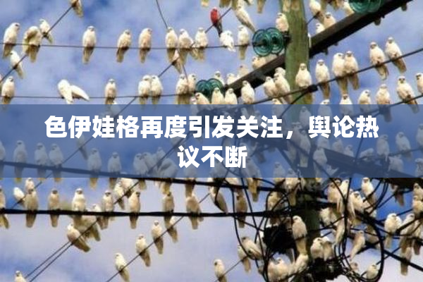 色伊娃格再度引发关注，舆论热议不断