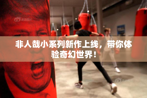 非人哉小系列新作上线，带你体验奇幻世界！