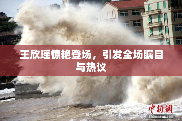 王欣瑶惊艳登场，引发全场瞩目与热议