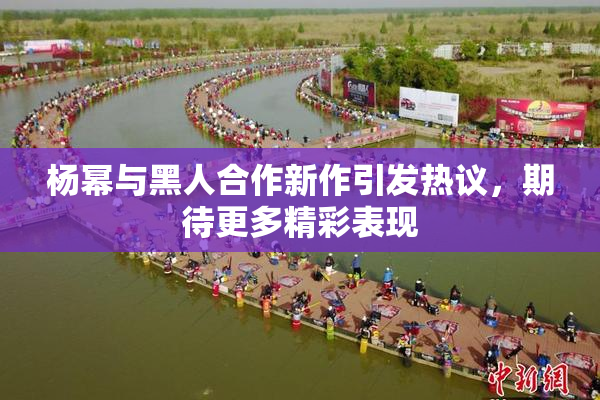 杨幂与黑人合作新作引发热议，期待更多精彩表现