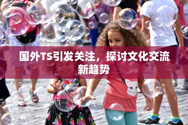 国外TS引发关注，探讨文化交流新趋势