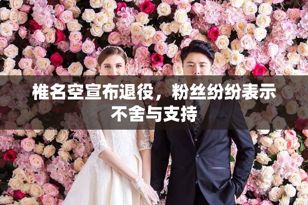 椎名空宣布退役，粉丝纷纷表示不舍与支持