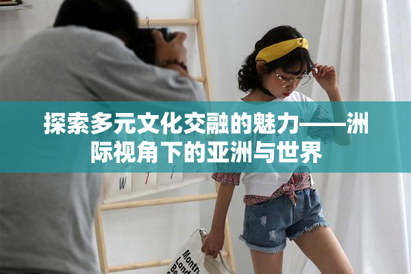 探索多元文化交融的魅力——洲际视角下的亚洲与世界