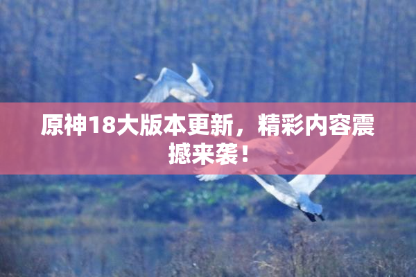 原神18大版本更新，精彩内容震撼来袭！