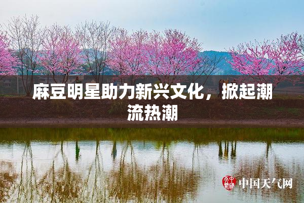 麻豆明星助力新兴文化，掀起潮流热潮