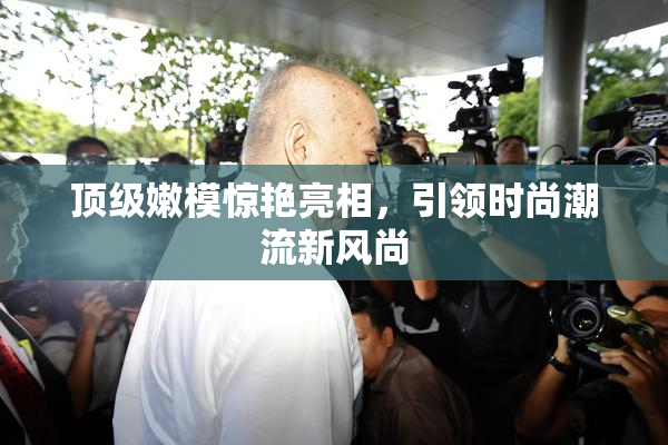 顶级嫩模惊艳亮相，引领时尚潮流新风尚