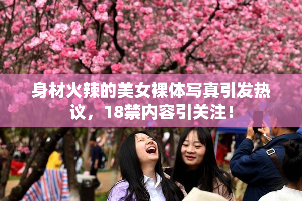身材火辣的美女裸体写真引发热议，18禁内容引关注！