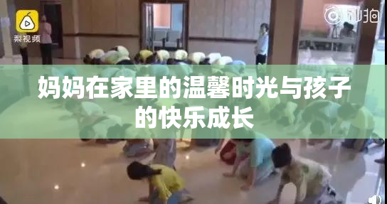 妈妈在家里的温馨时光与孩子的快乐成长